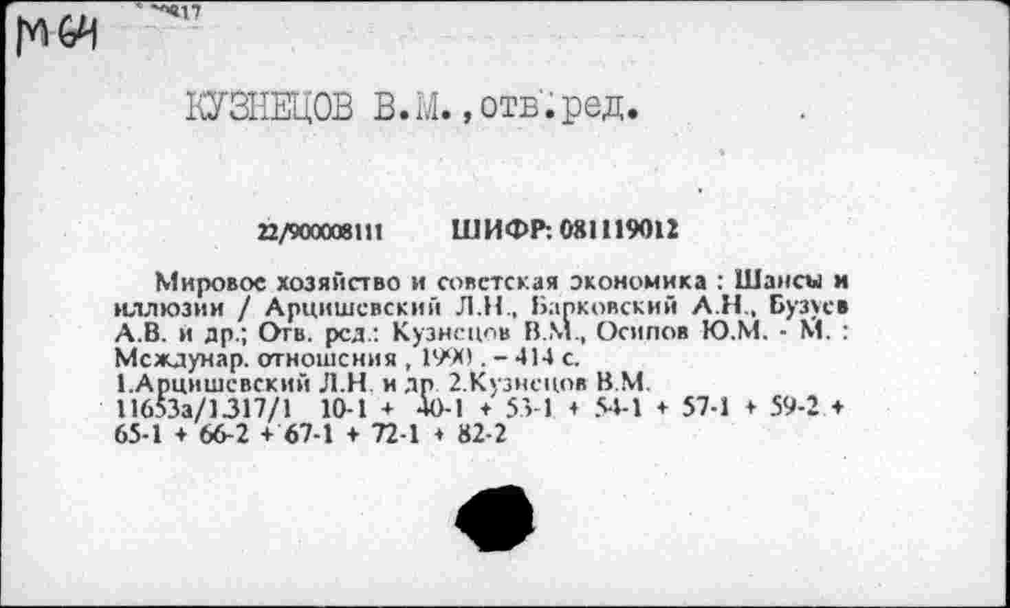 ﻿КУЗНЕЦОВ В.М. »отв’.ред.
22/900008111 ШИФР: 081119012
Мировое хозяйство и советская экономика : Шансы и иллюзии / Арцишевский Л.Н., Барковский АН, Бузуев А.В. и др.; Отв. рсд.: Кузнецов В.М., Осипов Ю.М. - М. : Междунар. отношения , 1990 . - 414 с.
1.Арцишевский Л.Н и др 2.Кузнецов В.М.
11653а/1317/1 10-1 + 40-1 + 53 1 + 54-1 + 57-1 ♦ 59-2 + 65-1 + 66-2 + 67-1 + 72-1 + 82-2